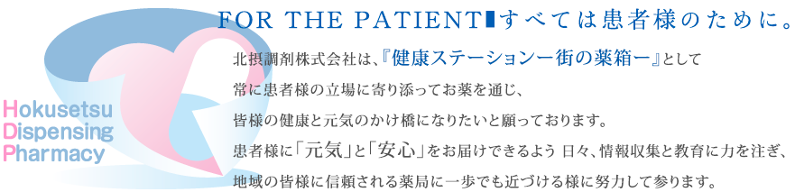 FOR THE PATIENT■すべては患者様のために。北摂調剤株式会社は、『健康ステーションー街の薬箱ー』として常に患者様の立場に寄り添ってお薬を通じ、皆様の健康と元気のかけ橋になりたいと願っております。患者様に「元気」と「安心」をお届けできるよう日々、情報収集と教育に力を注ぎ、地域の皆様に信頼される薬局に一歩でも近づける様に努力して参ります。